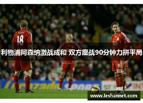 利物浦阿森纳激战成和 双方鏖战90分钟力拼平局 利物浦阿森纳激战成和 双方鏖战90分钟力拼平局